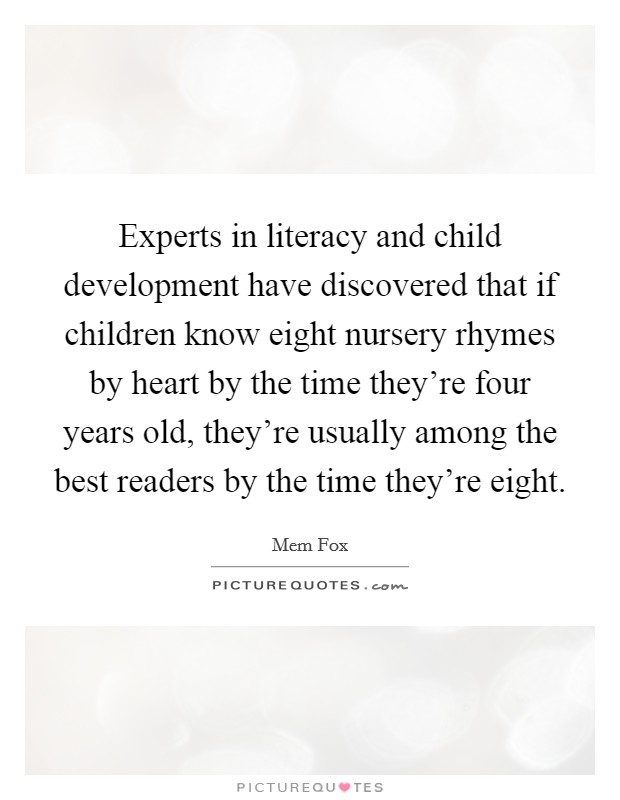 Experts in literacy and child development have discovered that if children know eight nursery rhymes by heart by the time they're four years old, they're usually among the best readers by the time they're eight. Picture Quote #1