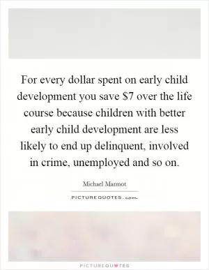 For every dollar spent on early child development you save $7 over the life course because children with better early child development are less likely to end up delinquent, involved in crime, unemployed and so on Picture Quote #1