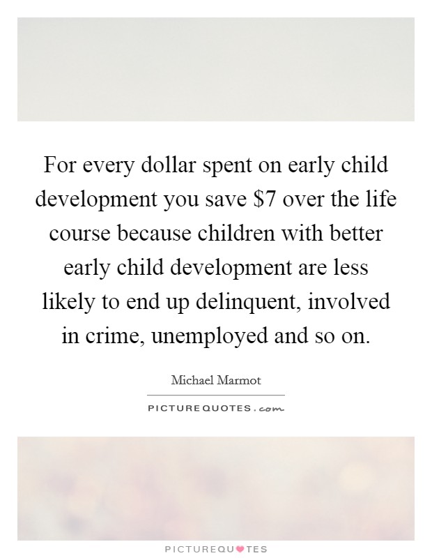 For every dollar spent on early child development you save $7 over the life course because children with better early child development are less likely to end up delinquent, involved in crime, unemployed and so on. Picture Quote #1