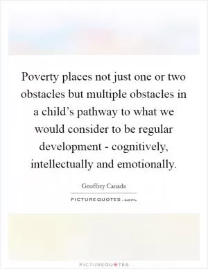 Poverty places not just one or two obstacles but multiple obstacles in a child’s pathway to what we would consider to be regular development - cognitively, intellectually and emotionally Picture Quote #1