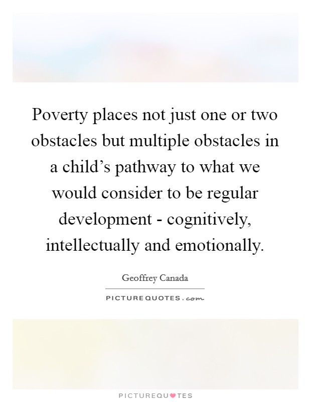Poverty places not just one or two obstacles but multiple obstacles in a child's pathway to what we would consider to be regular development - cognitively, intellectually and emotionally. Picture Quote #1
