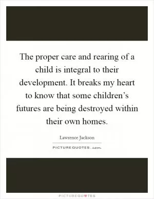 The proper care and rearing of a child is integral to their development. It breaks my heart to know that some children’s futures are being destroyed within their own homes Picture Quote #1