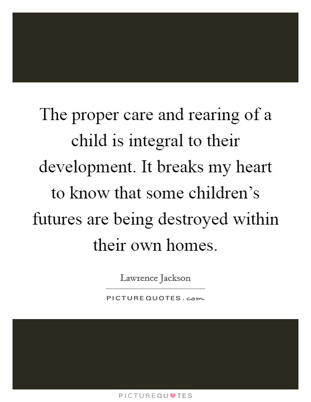 The proper care and rearing of a child is integral to their development. It breaks my heart to know that some children's futures are being destroyed within their own homes. Picture Quote #1