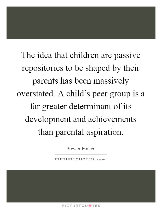 The idea that children are passive repositories to be shaped by their parents has been massively overstated. A child's peer group is a far greater determinant of its development and achievements than parental aspiration. Picture Quote #1