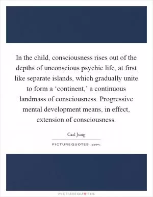 In the child, consciousness rises out of the depths of unconscious psychic life, at first like separate islands, which gradually unite to form a ‘continent,’ a continuous landmass of consciousness. Progressive mental development means, in effect, extension of consciousness Picture Quote #1