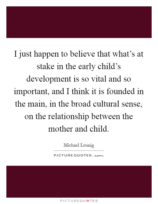 I just happen to believe that what's at stake in the early child's development is so vital and so important, and I think it is founded in the main, in the broad cultural sense, on the relationship between the mother and child. Picture Quote #1