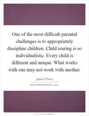 One of the most difficult parental challenges is to appropriately discipline children. Child rearing is so individualistic. Every child is different and unique. What works with one may not work with another Picture Quote #1