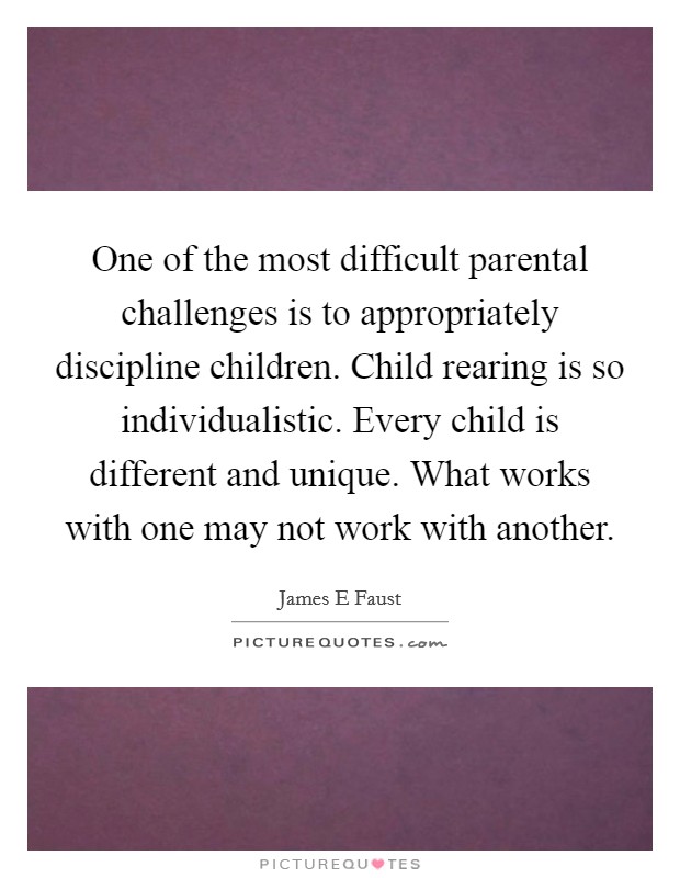 One of the most difficult parental challenges is to appropriately discipline children. Child rearing is so individualistic. Every child is different and unique. What works with one may not work with another. Picture Quote #1