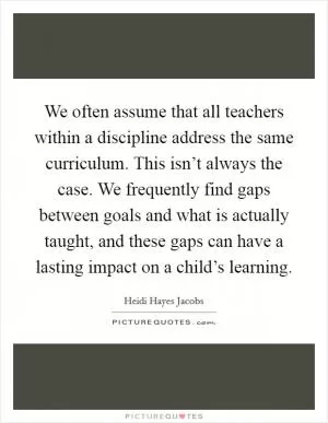 We often assume that all teachers within a discipline address the same curriculum. This isn’t always the case. We frequently find gaps between goals and what is actually taught, and these gaps can have a lasting impact on a child’s learning Picture Quote #1