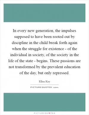 In every new generation, the impulses supposed to have been rooted out by discipline in the child break forth again when the struggle for existence - of the individual in society, of the society in the life of the state - begins. These passions are not transformed by the prevalent education of the day, but only repressed Picture Quote #1