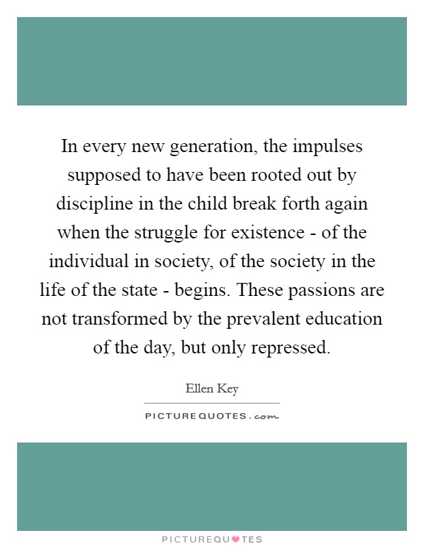 In every new generation, the impulses supposed to have been rooted out by discipline in the child break forth again when the struggle for existence - of the individual in society, of the society in the life of the state - begins. These passions are not transformed by the prevalent education of the day, but only repressed. Picture Quote #1