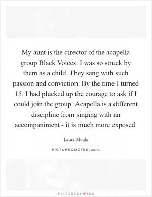 My aunt is the director of the acapella group Black Voices. I was so struck by them as a child. They sang with such passion and conviction. By the time I turned 15, I had plucked up the courage to ask if I could join the group. Acapella is a different discipline from singing with an accompaniment - it is much more exposed Picture Quote #1