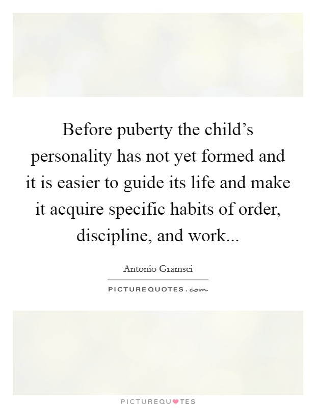 Before puberty the child's personality has not yet formed and it is easier to guide its life and make it acquire specific habits of order, discipline, and work... Picture Quote #1