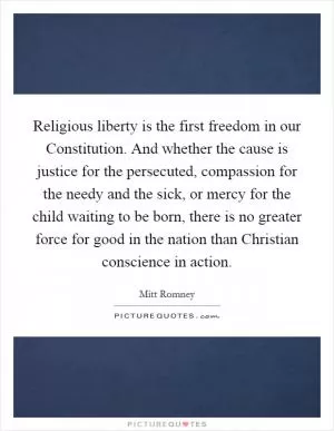 Religious liberty is the first freedom in our Constitution. And whether the cause is justice for the persecuted, compassion for the needy and the sick, or mercy for the child waiting to be born, there is no greater force for good in the nation than Christian conscience in action Picture Quote #1