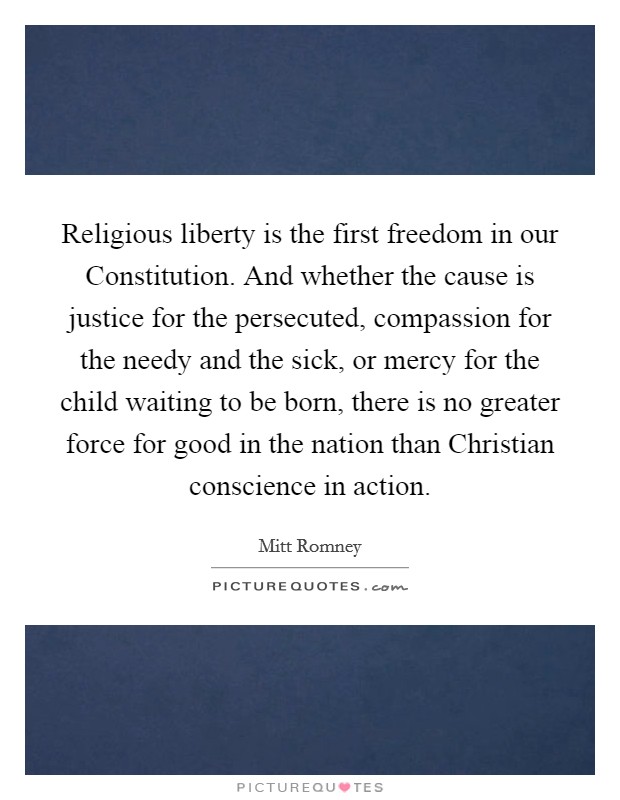 Religious liberty is the first freedom in our Constitution. And whether the cause is justice for the persecuted, compassion for the needy and the sick, or mercy for the child waiting to be born, there is no greater force for good in the nation than Christian conscience in action. Picture Quote #1