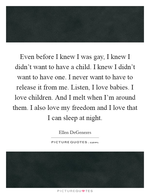 Even before I knew I was gay, I knew I didn't want to have a child. I knew I didn't want to have one. I never want to have to release it from me. Listen, I love babies. I love children. And I melt when I'm around them. I also love my freedom and I love that I can sleep at night. Picture Quote #1