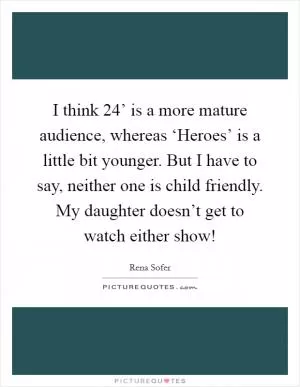 I think  24’ is a more mature audience, whereas ‘Heroes’ is a little bit younger. But I have to say, neither one is child friendly. My daughter doesn’t get to watch either show! Picture Quote #1