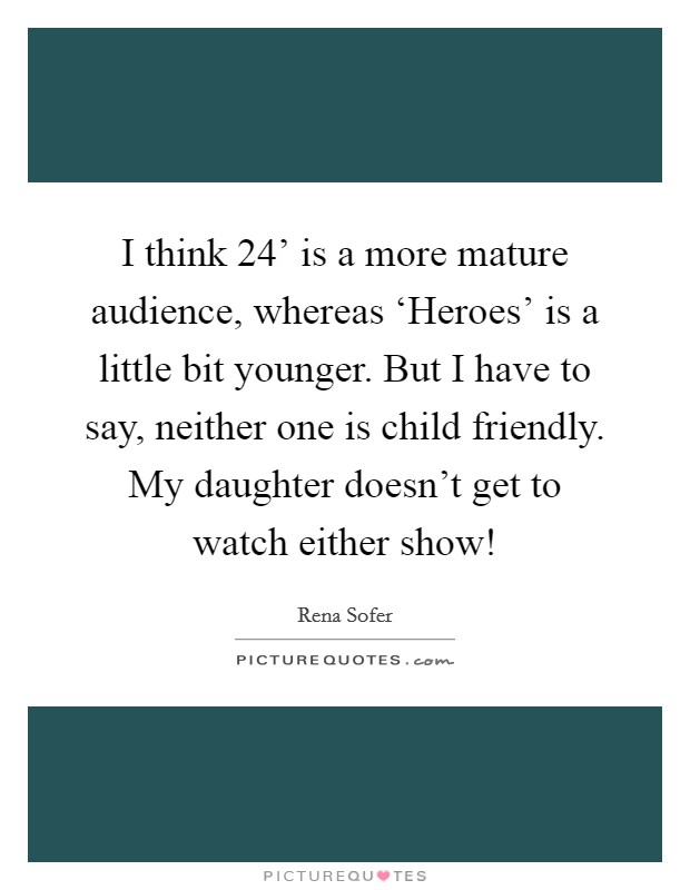 I think  24' is a more mature audience, whereas ‘Heroes' is a little bit younger. But I have to say, neither one is child friendly. My daughter doesn't get to watch either show! Picture Quote #1