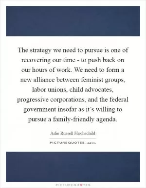 The strategy we need to pursue is one of recovering our time - to push back on our hours of work. We need to form a new alliance between feminist groups, labor unions, child advocates, progressive corporations, and the federal government insofar as it’s willing to pursue a family-friendly agenda Picture Quote #1