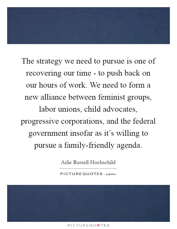 The strategy we need to pursue is one of recovering our time - to push back on our hours of work. We need to form a new alliance between feminist groups, labor unions, child advocates, progressive corporations, and the federal government insofar as it's willing to pursue a family-friendly agenda. Picture Quote #1