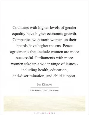 Countries with higher levels of gender equality have higher economic growth. Companies with more women on their boards have higher returns. Peace agreements that include women are more successful. Parliaments with more women take up a wider range of issues - including health, education, anti-discrimination, and child support Picture Quote #1