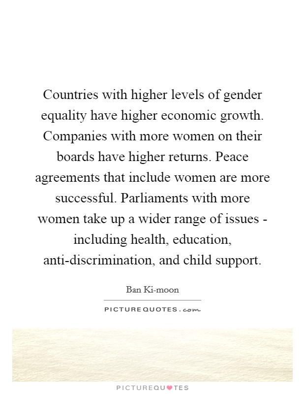 Countries with higher levels of gender equality have higher economic growth. Companies with more women on their boards have higher returns. Peace agreements that include women are more successful. Parliaments with more women take up a wider range of issues - including health, education, anti-discrimination, and child support. Picture Quote #1