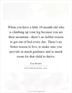 When you have a little 10-month-old who is climbing up your leg because you are their mountain - there’s no nobler reason to get out of bed every day. There’s no better reason to live, to make sure you provide as much guidance and as much room for that child to thrive Picture Quote #1