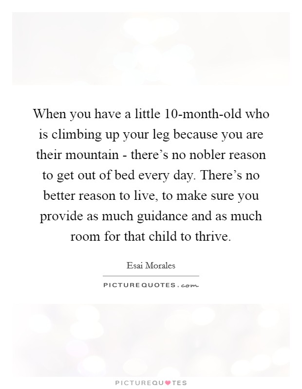 When you have a little 10-month-old who is climbing up your leg because you are their mountain - there's no nobler reason to get out of bed every day. There's no better reason to live, to make sure you provide as much guidance and as much room for that child to thrive. Picture Quote #1