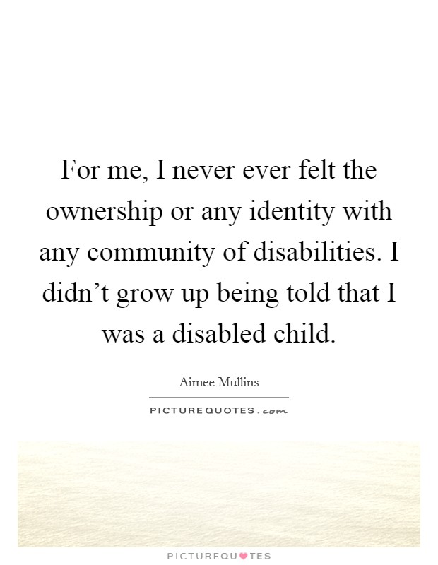 For me, I never ever felt the ownership or any identity with any community of disabilities. I didn’t grow up being told that I was a disabled child Picture Quote #1