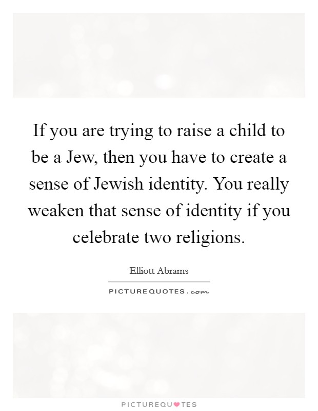 If you are trying to raise a child to be a Jew, then you have to create a sense of Jewish identity. You really weaken that sense of identity if you celebrate two religions. Picture Quote #1