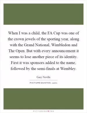 When I was a child, the FA Cup was one of the crown jewels of the sporting year, along with the Grand National, Wimbledon and The Open. But with every announcement it seems to lose another piece of its identity. First it was sponsors added to the name, followed by the semi-finals at Wembley Picture Quote #1