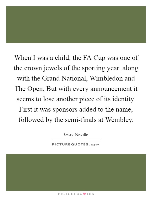 When I was a child, the FA Cup was one of the crown jewels of the sporting year, along with the Grand National, Wimbledon and The Open. But with every announcement it seems to lose another piece of its identity. First it was sponsors added to the name, followed by the semi-finals at Wembley. Picture Quote #1