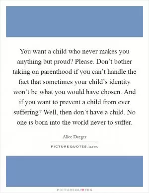 You want a child who never makes you anything but proud? Please. Don’t bother taking on parenthood if you can’t handle the fact that sometimes your child’s identity won’t be what you would have chosen. And if you want to prevent a child from ever suffering? Well, then don’t have a child. No one is born into the world never to suffer Picture Quote #1