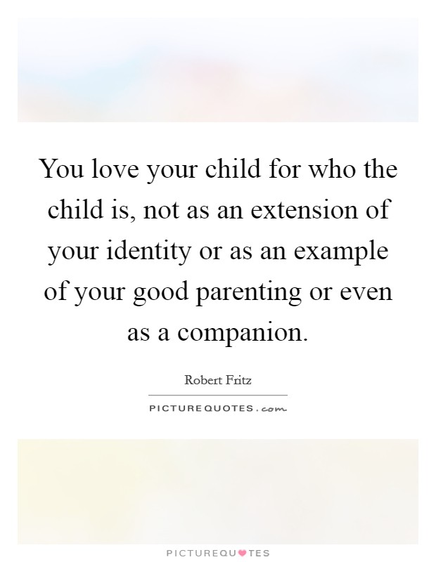 You love your child for who the child is, not as an extension of your identity or as an example of your good parenting or even as a companion. Picture Quote #1