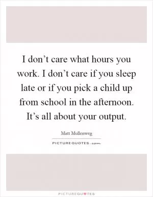 I don’t care what hours you work. I don’t care if you sleep late or if you pick a child up from school in the afternoon. It’s all about your output Picture Quote #1