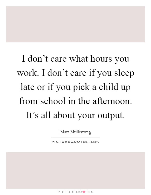 I don't care what hours you work. I don't care if you sleep late or if you pick a child up from school in the afternoon. It's all about your output. Picture Quote #1