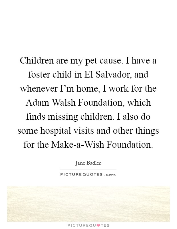 Children are my pet cause. I have a foster child in El Salvador, and whenever I'm home, I work for the Adam Walsh Foundation, which finds missing children. I also do some hospital visits and other things for the Make-a-Wish Foundation. Picture Quote #1