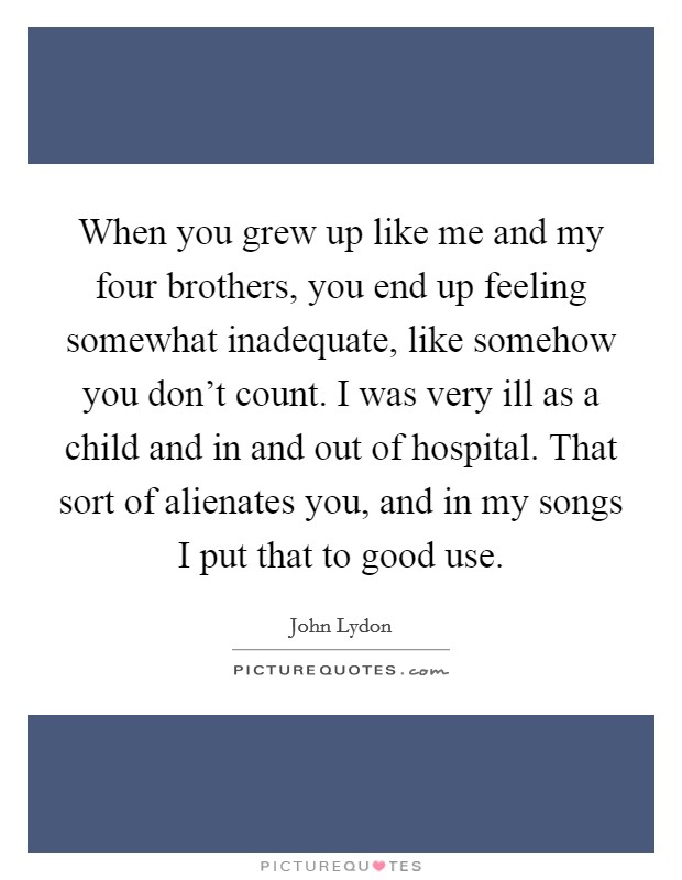 When you grew up like me and my four brothers, you end up feeling somewhat inadequate, like somehow you don't count. I was very ill as a child and in and out of hospital. That sort of alienates you, and in my songs I put that to good use. Picture Quote #1