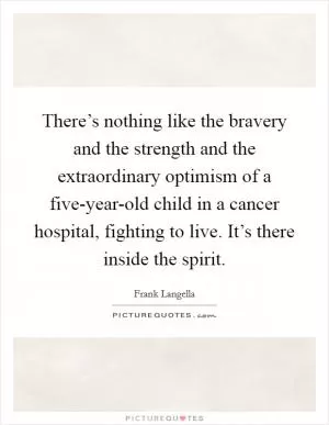 There’s nothing like the bravery and the strength and the extraordinary optimism of a five-year-old child in a cancer hospital, fighting to live. It’s there inside the spirit Picture Quote #1