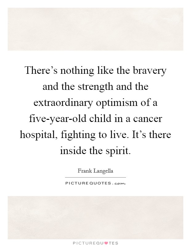 There's nothing like the bravery and the strength and the extraordinary optimism of a five-year-old child in a cancer hospital, fighting to live. It's there inside the spirit. Picture Quote #1