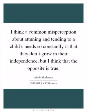 I think a common misperception about attuning and tending to a child’s needs so constantly is that they don’t grow in their independence, but I think that the opposite is true Picture Quote #1
