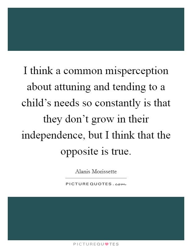 I think a common misperception about attuning and tending to a child's needs so constantly is that they don't grow in their independence, but I think that the opposite is true. Picture Quote #1