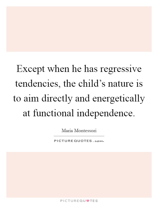 Except when he has regressive tendencies, the child's nature is to aim directly and energetically at functional independence. Picture Quote #1