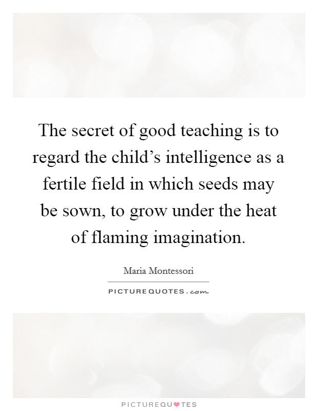 The secret of good teaching is to regard the child's intelligence as a fertile field in which seeds may be sown, to grow under the heat of flaming imagination. Picture Quote #1