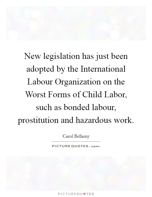 New legislation has just been adopted by the International Labour Organization on the Worst Forms of Child Labor, such as bonded labour, prostitution and hazardous work. Picture Quote #1