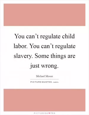You can’t regulate child labor. You can’t regulate slavery. Some things are just wrong Picture Quote #1