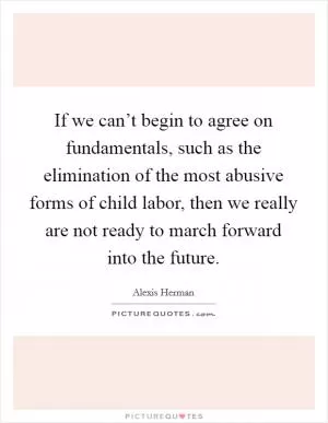 If we can’t begin to agree on fundamentals, such as the elimination of the most abusive forms of child labor, then we really are not ready to march forward into the future Picture Quote #1