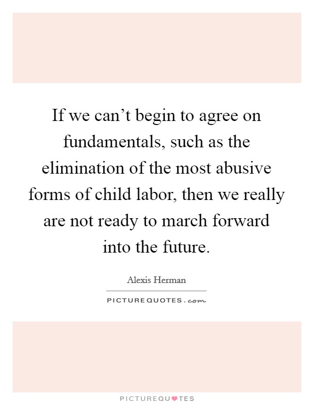 If we can't begin to agree on fundamentals, such as the elimination of the most abusive forms of child labor, then we really are not ready to march forward into the future. Picture Quote #1