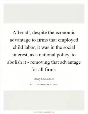 After all, despite the economic advantage to firms that employed child labor, it was in the social interest, as a national policy, to abolish it - removing that advantage for all firms Picture Quote #1