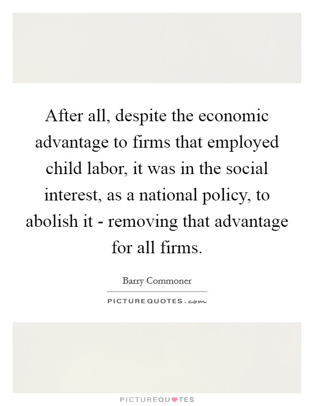 After all, despite the economic advantage to firms that employed child labor, it was in the social interest, as a national policy, to abolish it - removing that advantage for all firms. Picture Quote #1